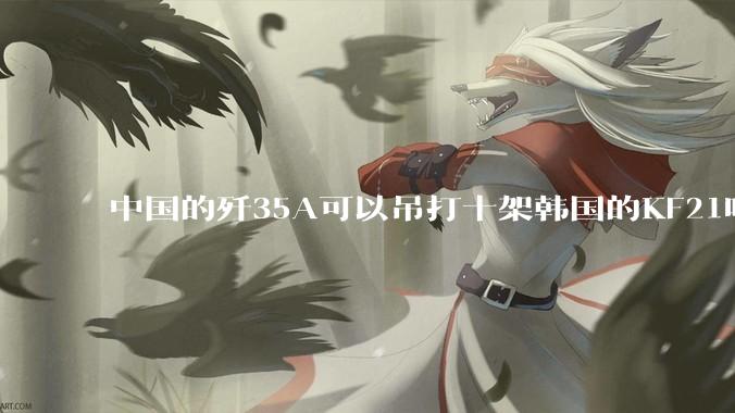 中国的歼35A可以吊打十架韩国的KF21吗?